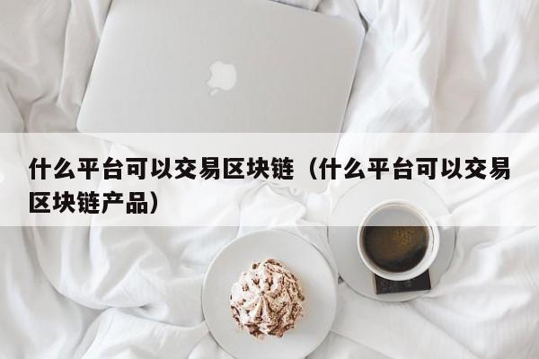 什么平台可以交易区块链(什么平台可以交易区块链产品)